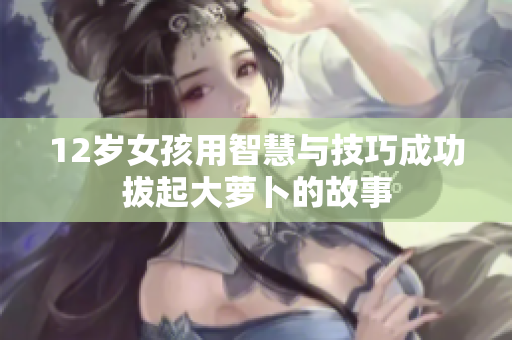 12岁女孩用智慧与技巧成功拔起大萝卜的故事