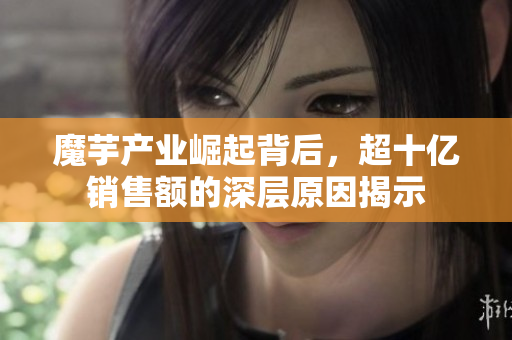 魔芋产业崛起背后，超十亿销售额的深层原因揭示