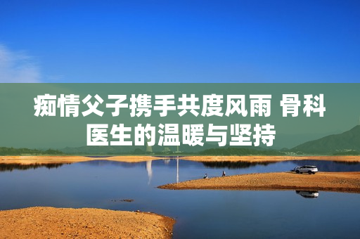 痴情父子携手共度风雨 骨科医生的温暖与坚持