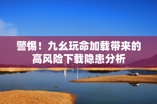 警惕！九幺玩命加载带来的高风险下载隐患分析
