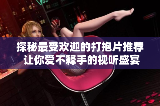 探秘最受欢迎的打抱片推荐 让你爱不释手的视听盛宴
