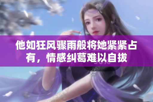 他如狂风骤雨般将她紧紧占有，情感纠葛难以自拔