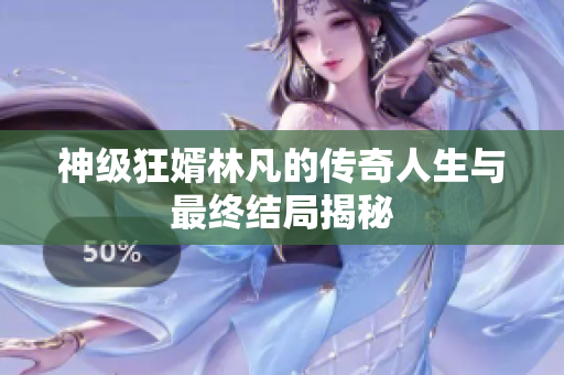 神级狂婿林凡的传奇人生与最终结局揭秘