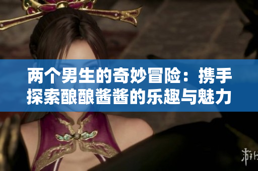 两个男生的奇妙冒险：携手探索酿酿酱酱的乐趣与魅力
