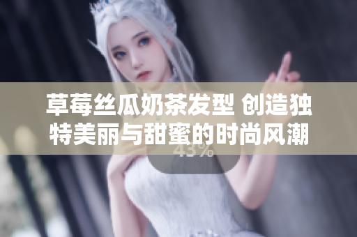 草莓丝瓜奶茶发型 创造独特美丽与甜蜜的时尚风潮