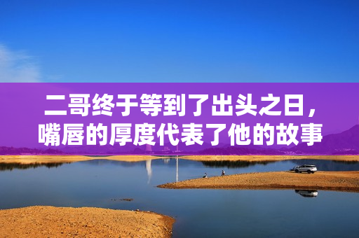 二哥终于等到了出头之日，嘴唇的厚度代表了他的故事