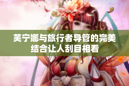 芙宁娜与旅行者导管的完美结合让人刮目相看
