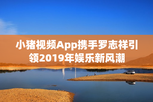 小猪视频App携手罗志祥引领2019年娱乐新风潮
