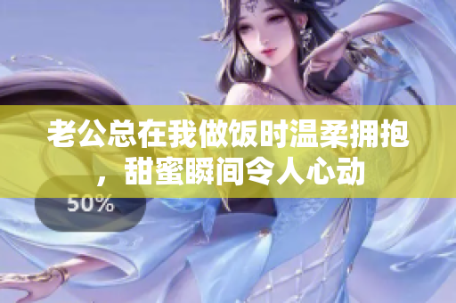 老公总在我做饭时温柔拥抱，甜蜜瞬间令人心动