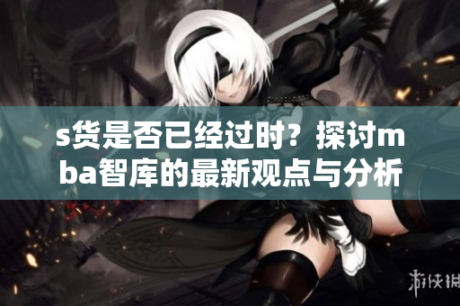 s货是否已经过时？探讨mba智库的最新观点与分析
