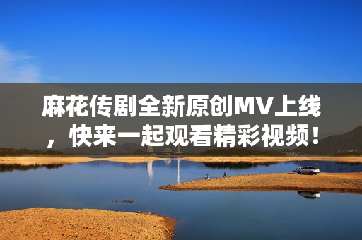 麻花传剧全新原创MV上线，快来一起观看精彩视频！