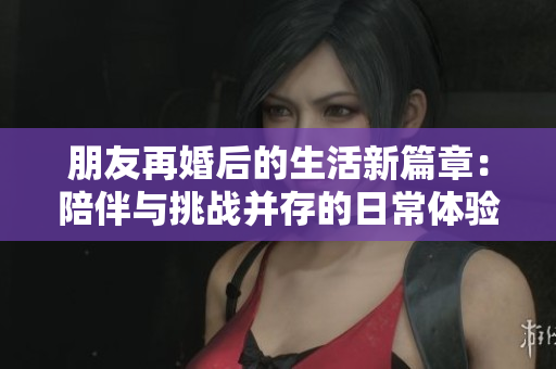 朋友再婚后的生活新篇章：陪伴与挑战并存的日常体验