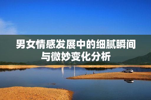 男女情感发展中的细腻瞬间与微妙变化分析