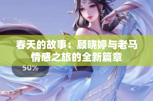 春天的故事：顾晓婷与老马情感之旅的全新篇章
