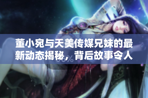 董小宛与天美传媒兄妹的最新动态揭秘，背后故事令人关注