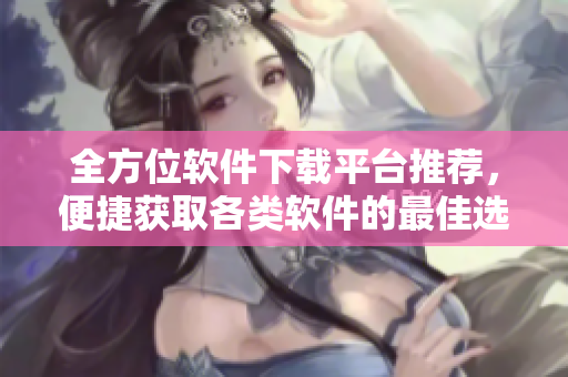 全方位软件下载平台推荐，便捷获取各类软件的最佳选择