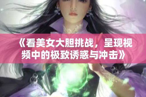 《看美女大胆挑战，呈现视频中的极致诱惑与冲击》
