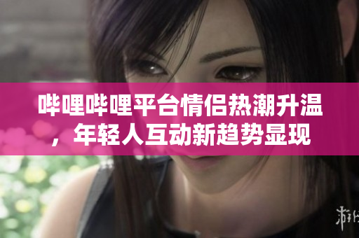 哔哩哔哩平台情侣热潮升温，年轻人互动新趋势显现