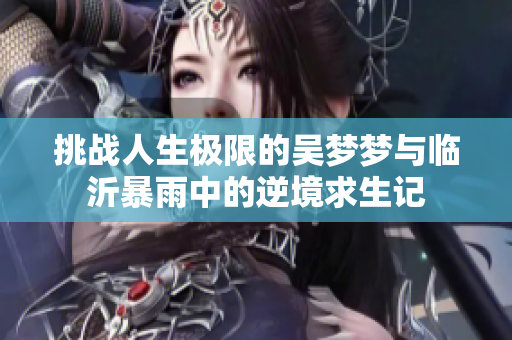 挑战人生极限的吴梦梦与临沂暴雨中的逆境求生记