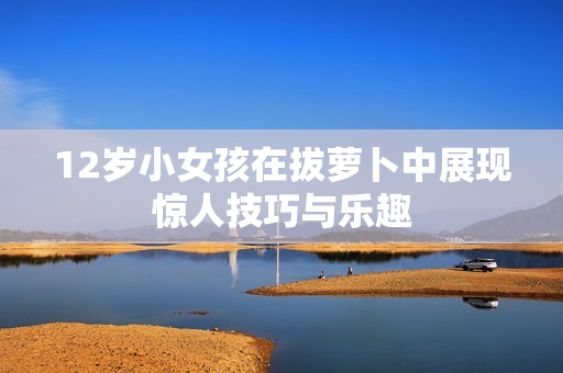 12岁小女孩在拔萝卜中展现惊人技巧与乐趣