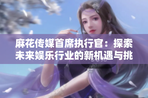 麻花传媒首席执行官：探索未来娱乐行业的新机遇与挑战