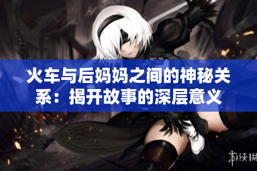 火车与后妈妈之间的神秘关系：揭开故事的深层意义