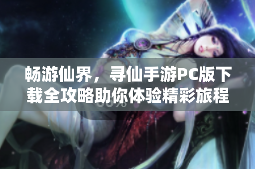 畅游仙界，寻仙手游PC版下载全攻略助你体验精彩旅程
