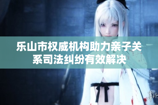 乐山市权威机构助力亲子关系司法纠纷有效解决
