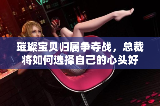 璀璨宝贝归属争夺战，总裁将如何选择自己的心头好