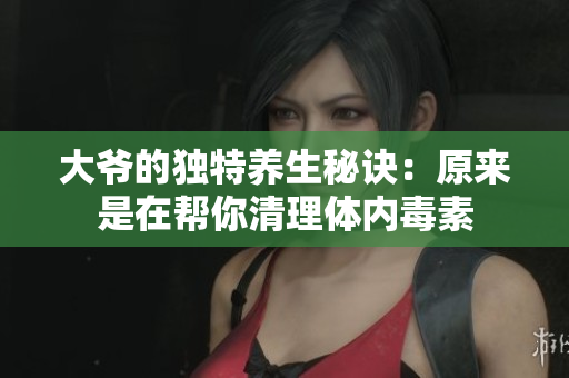 大爷的独特养生秘诀：原来是在帮你清理体内毒素