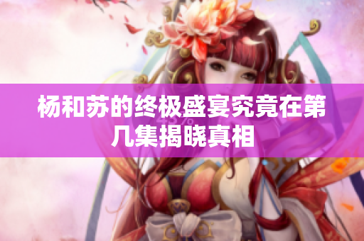 杨和苏的终极盛宴究竟在第几集揭晓真相