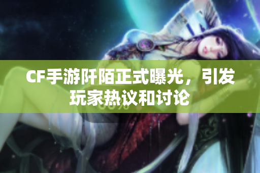 CF手游阡陌正式曝光，引发玩家热议和讨论