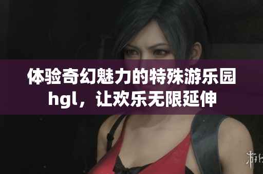 体验奇幻魅力的特殊游乐园hgl，让欢乐无限延伸