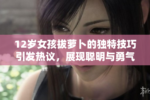12岁女孩拔萝卜的独特技巧引发热议，展现聪明与勇气