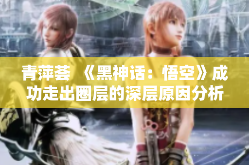 青萍荟  《黑神话：悟空》成功走出圈层的深层原因分析