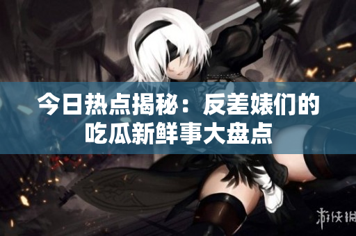 今日热点揭秘：反差婊们的吃瓜新鲜事大盘点