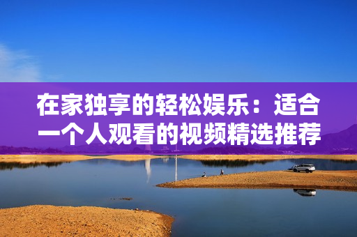 在家独享的轻松娱乐：适合一个人观看的视频精选推荐