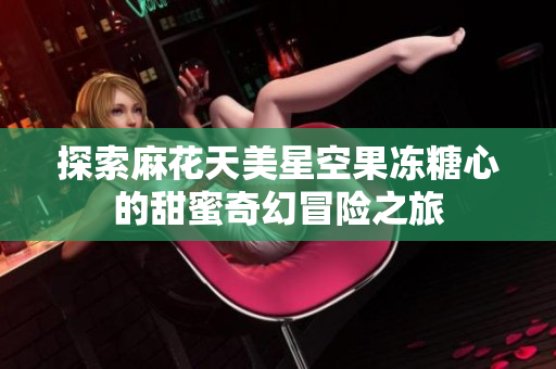 探索麻花天美星空果冻糖心的甜蜜奇幻冒险之旅