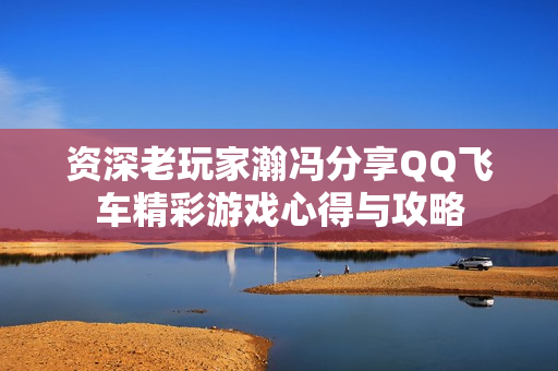 资深老玩家瀚冯分享QQ飞车精彩游戏心得与攻略