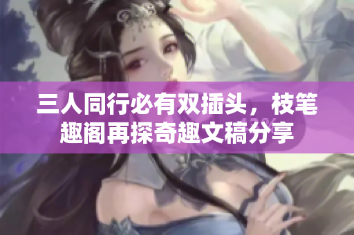 三人同行必有双插头，枝笔趣阁再探奇趣文稿分享