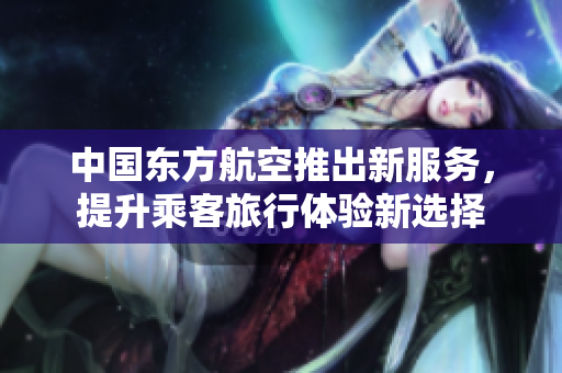 中国东方航空推出新服务，提升乘客旅行体验新选择