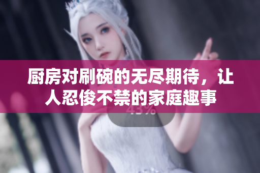 厨房对刷碗的无尽期待，让人忍俊不禁的家庭趣事
