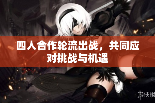 四人合作轮流出战，共同应对挑战与机遇