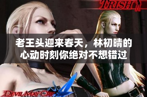 老王头迎来春天，林初晴的心动时刻你绝对不想错过