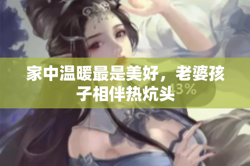 家中温暖最是美好，老婆孩子相伴热炕头