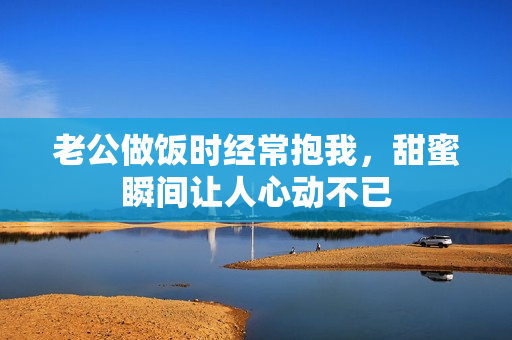老公做饭时经常抱我，甜蜜瞬间让人心动不已