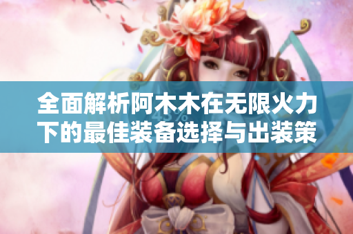 全面解析阿木木在无限火力下的最佳装备选择与出装策略