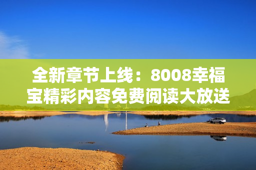 全新章节上线：8008幸福宝精彩内容免费阅读大放送