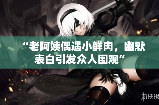 “老阿姨偶遇小鲜肉，幽默表白引发众人围观”