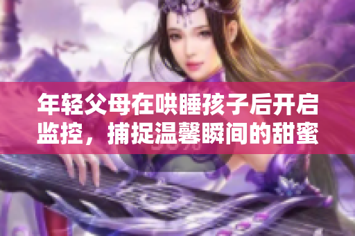 年轻父母在哄睡孩子后开启监控，捕捉温馨瞬间的甜蜜行为